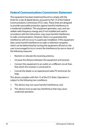 Page 58
58LED projector E-Manual

Federal Communications Commission Statement
This equipment has been tested and found to comply with the 
limits for a class B digital device, pursuant to Part 15 of the Federal 
Communications Commission (FCC) rules. These limits are designed 
to provide reasonable protection against harmful interference in 
a residential installation. This equipment generates, uses, and can 
radiate radio frequency energy and, if not installed and used in 
accordance with the instructions, may...