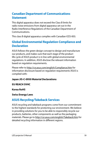 Page 59
LED projector E-Manual59

Canadian Department of Communications 
Statement
This digital apparatus does not exceed the Class B limits for 
radio noise emissions from digital apparatus set out in the 
Radio Interference Regulations of the Canadian Department of 
Communications.
This class B digital apparatus complies with Canadian ICES-003.
Global Environmental Regulation Compliance and 
Declaration 
ASUS follows the green design concept to design and manufacture 
our products, and makes sure that each...