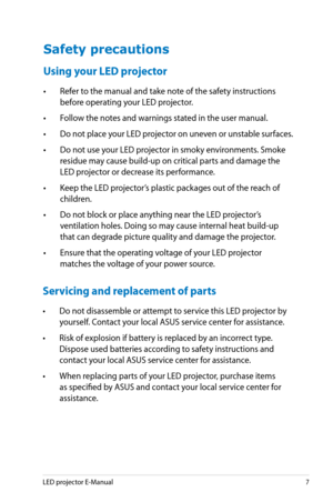 Page 7
LED projector E-Manual7

Safety precautions
Using your LED projector
• Refer to the manual and take note of the safety instructions 
before operating your LED projector.
• Follow the notes and warnings stated in the user manual.
• Do not place your LED projector on uneven or unstable surfaces.
• Do not use your LED projector in smoky environments. Smoke 
residue may cause build-up on critical parts and damage the 
LED projector or decrease its performance.
• Keep the LED projector’s plastic packages out...