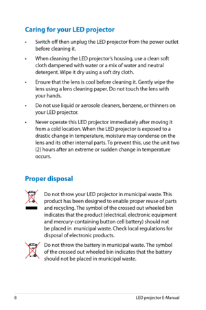 Page 8
8LED projector E-Manual

Caring for your LED projector
• Switch off then unplug the LED projector from the power outlet 
before cleaning it. 
• When cleaning the LED projector’s housing, use a clean soft 
cloth dampened with water or a mix of water and neutral 
detergent. Wipe it dry using a soft dry cloth.
• Ensure that the lens is cool before cleaning it. Gently wipe the 
lens using a lens cleaning paper. Do not touch the lens with 
your hands. 
• Do not use liquid or aerosole cleaners, benzene, or...