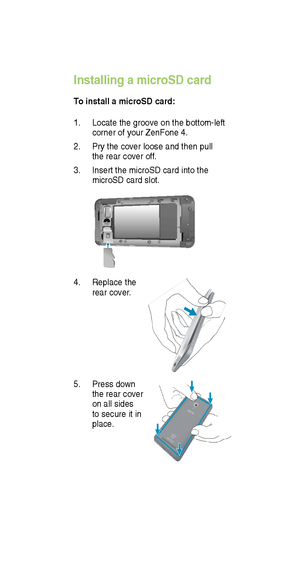 Page 111. Locate the groove on the bottom-left 
corner of your ZenFone 4.
2.  Pry the cover loose and then pull 
the rear cover of f. 
3.  Insert the microSD card into the 
microSD card slot.
Installing a microSD card
T o install a microSD card:
4.  Replace the 
rear cover .
5. Press down 
the rear cover 
on all sides 
to secure it in 
place.   