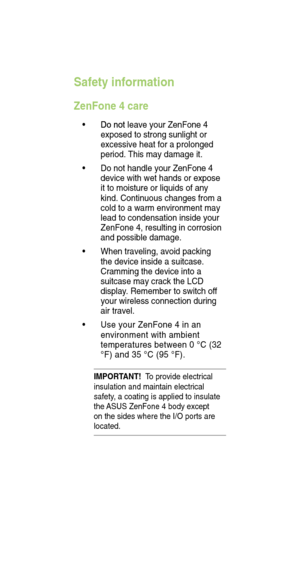 Page 12Safety information
ZenFone 4 care
• Donot
Do not leave your ZenFone 4 
exposed to strong sunlight or 
excessive heat for a prolonged 
period.  This may damage it.
•  Do not handle your ZenFone 4 
device with wet hands or expose 
it to moisture or liquids of any 
kind. Continuous changes from a 
cold to a warm environment may 
lead to condensation inside your 
ZenFone 4, resulting in corrosion 
and possible damage.
•  When traveling, avoid packing 
the device inside a suitcase. 
Cramming the device into a...