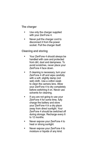 Page 14The charger
• Use only the charger supplied 
with your ZenFone 4.
•  Never pull the charger cord to 
disconnect it from the power 
socket. Pull the charger itself.
Cleaning and storing
•   Your ZenFone 4 should always be 
handled with care and protected 
from dirt, dust and dampness.  To 
avoid scratches, never place your 
ZenFone 4 face down.
•   If cleaning is necessary , turn your 
ZenFone 4 of f and wipe carefully 
with a soft, slightly damp (not 
wet) cloth. Use a cotton swab 
to clean the camera...