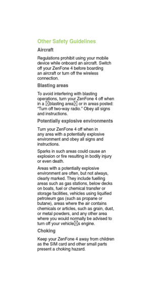 Page 18Other Safety Guidelines
Aircraft
Regulations prohibit using your mobile 
device while onboard an aircraft. Switch 
off your ZenFone 4 before boarding 
an aircraft or turn of f the wireless 
connection.
Blasting areas
T o avoid interfering with blasting 
operations, turn your ZenFone 4 of f when 
in a blasting area  or in areas posted: 
“T urn of f two-way radio.” Obey all signs 
and instructions.
Potentially explosive environments
T urn your ZenFone 4 of f when in 
any area with a potentially explosive...