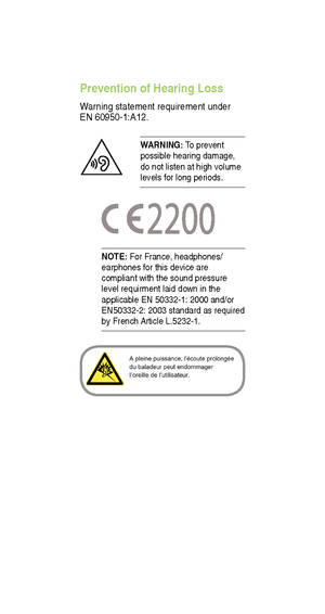 Page 23 
NOTE: For France, headphones/
earphones for this device are 
compliant with the sound pressure 
level requirment laid down in the 
applicable EN 50332-1: 2000 and/or 
EN50332-2: 2003 standard as required 
by French Article L.5232-1.
Prevention of Hearing Loss 
Warning statement requirement under 
EN 60950-1:A12.
W ARNING:  T o prevent 
possible hearing damage, 
do not listen at high volume 
levels for long periods.  