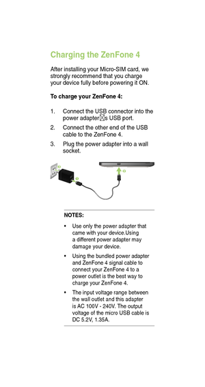 Page 6Charging the ZenFone 4
After installing your Micro-SIM card, we 
strongly recommend that you charge 
your device fully before powering it ON. 
To charge your ZenFone 4:
1.  Connect the USB connector into the 
power adapter s USB port.
2.  Connect the other end of the USB 
cable to the ZenFone 4. 
3.   Plug the power adapter into a wall 
socket.
NOTES:
•  Use only the power adapter that 
came with your device.Using 
a dif ferent power adapter may 
damage your device.
•  Using the bundled power adapter...