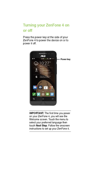 Page 7IMPORTANT: The rst time you power 
on your ZenFone 4, you will see the 
W elcome screen.  Touch the menu to 
select your preferred language then 
touch Next Step. Follow the onscreen 
instructions to set up your ZenFone 4.
T urning your ZenFone 4 on 
or off
Press the power key at the side of your 
ZenFone 4 to power the device on or to 
power it of f.
Power key    