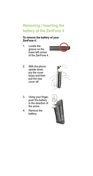 Page 8Removing / Inserting the 
battery of the ZenFone 4
To remove the battery of your 
ZenFone 4:
3.  Using your nger , 
push the battery 
in the direction of 
the arrow .
4.  Remove the 
battery .
1. 
Locate the 
groove on the 
lower-left corner 
of the ZenFone 4. 
2. With the phone 
upside down, 
pry the cover 
loose and then 
pull the rear 
cover of f.  