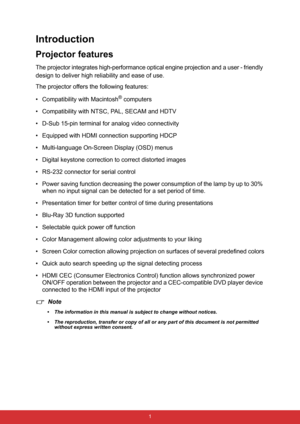 Page 12 1
Introduction
Projector features
The projector integrates high-performance optical engine projection and a user - friendly 
design to deliver high reliability and ease of use.
The projector offers the following features:
• Compatibility with Macintosh
® computers
• Compatibility with NTSC, PAL, SECAM and HDTV
• D-Sub 15-pin terminal for analog video connectivity
• Equipped with HDMI connection supporting HDCP
• Multi-language On-Screen Display (OSD) menus
• Digital keystone correction to correct...