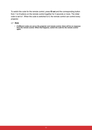 Page 22 11
To switch the code for the remote control, press ID set and the corresponding button 
from 1 to 8 buttons on the remote control together for 5 seconds or more. The initial 
code is set to1. When the code is switched to 8, the remote control can control every 
projector.
Note
• If different codes are set on the projector and remote control, there will be no response 
from the remote control. When that happens, switch the code for the remote control 
again. 