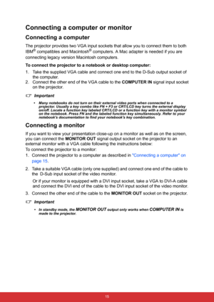Page 26 15
Connecting a computer or monitor
Connecting a computer
The projector provides two VGA input sockets that allow you to connect them to both 
IBM
® compatibles and Macintosh® computers. A Mac adapter is needed if you are 
connecting legacy version Macintosh computers.
To connect the projector to a notebook or desktop computer:
1. Take the supplied VGA cable and connect one end to the D-Sub output socket of 
the computer.
2. Connect the other end of the VGA cable to the COMPUTER IN signal input socket...