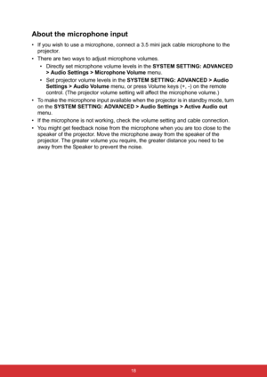 Page 29 18
About the microphone input
• If you wish to use a microphone, connect a 3.5 mini jack cable microphone to the 
projector.
• There are two ways to adjust microphone volumes.
• Directly set microphone volume levels in the SYSTEM SETTING: ADVANCED 
> Audio Settings > Microphone Volume menu.
• Set projector volume levels in the SYSTEM SETTING: ADVANCED > Audio 
Settings > Audio Volume menu, or press Volume keys (+, -) on the remote 
control. (The projector volume setting will affect the microphone...