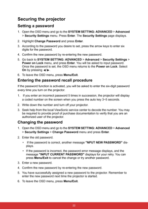 Page 33 22
Securing the projector
Setting a password
1. Open the OSD menu and go to the SYSTEM SETTING: ADVANCED > Advanced 
> Security Settings menu. Press Enter. The Security Settings page displays.
2. Highlight Change Password and press Enter.
3. According to the password you desire to set, press the arrow keys to enter six 
digits for the password.
4. Confirm the new password by re-entering the new password.
5. Go back to SYSTEM SETTING: ADVANCED > Advanced > Security Settings > 
Power on Lock menu, and...