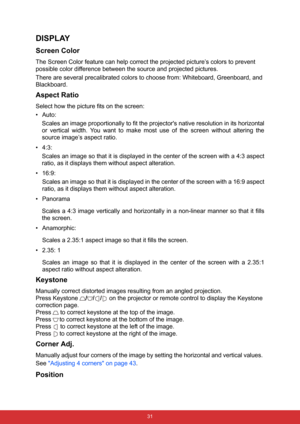 Page 42 31
DISPLAY
Screen Color
The Screen Color feature can help correct the projected picture’s colors to prevent 
possible color difference between the source and projected pictures.
There are several precalibrated colors to choose from: Whiteboard, Greenboard, and 
Blackboard.
Aspect Ratio
Select how the picture fits on the screen:
•Auto:  
Scales an image proportionally to fit the projectors native resolution in its horizontal
or vertical width. You want to make most use of the screen without altering the...