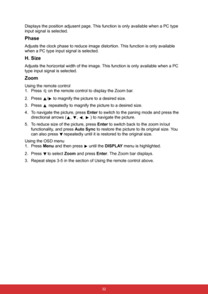 Page 43 32
Displays the position adjusent page. This function is only available when a PC type 
input signal is selected.
Phase
Adjusts the clock phase to reduce image distortion. This function is only available 
when a PC type input signal is selected.
H. Size
Adjusts the horizontal width of the image. This function is only available when a PC 
type input signal is selected.
Zoom
Using the remote control
1. Press   on the remote control to display the Zoom bar.
2. Press  /  to magnify the picture to a desired...