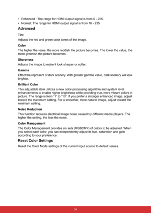 Page 45 34
• Enhanced : The range for HDMI output signal is from 0 - 255.
• Normal: The range for HDMI output signal is from 16 - 235.
Advanced
Tint
Adjusts the red and green color tones of the image.
Color
The higher the value, the more reddish the picture becomes. The lower the value, the 
more greenish the picture becomes.
Sharpness
Adjusts the image to make it look sharper or softer.
Gamma
Effect the represent of dark scenery. With greater gamma value, dark scenery will look 
brighter.
Brilliant Color
This...