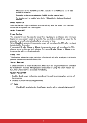 Page 47 36 • When connected to the HDMI input of the projector via an HDMI cable, and its CEC 
function is turned on.
• Depending on the connected device, the CEC function may not work.
• The function cant be enabled when Active VGA out/Active Audio out function is 
disabled.
Direct Power On
Selecting On the projector will turn on automatically after the power cord has been 
connected and power has been applied.
Auto Power Off
Power Saving
The projector lowers the projector power if no input source is detected...