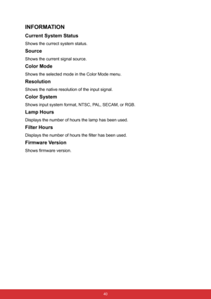 Page 51 40
INFORMATION
Current System Status
Shows the currect system status.
Source
Shows the current signal source.
Color Mode
Shows the selected mode in the Color Mode menu.
Resolution
Shows the native resolution of the input signal.
Color System
Shows input system format, NTSC, PAL, SECAM, or RGB.
Lamp Hours
Displays the number of hours the lamp has been used.
Filter Hours
Displays the number of hours the filter has been used.
Firmware Version
Shows firmware version. 