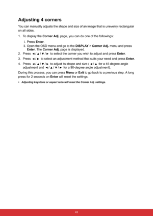 Page 54 43
Adjusting 4 corners
You can manually adjusts the shape and size of an image that is unevenly rectangular 
on all sides.
1. To display the Corner Adj. page, you can do one of the followings:
i. Press Enter.
ii. Open the OSD menu and go to the DISPLAY > Corner Adj. menu and press 
Enter. The Corner Adj. page is displayed.
2.Press  /// to select the corner you wish to adjust and press Enter.
3. Press  /  to select an adjustment method that suits your need and press Enter.
4.Press  /// to adjust its...