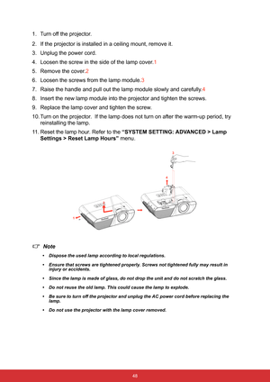 Page 59 48
1. Turn off the projector.
2. If the projector is installed in a ceiling mount, remove it.
3. Unplug the power cord.
4. Loosen the screw in the side of the lamp cover.1
5. Remove the cover.2
6. Loosen the screws from the lamp module.3
7. Raise the handle and pull out the lamp module slowly and carefully.4
8. Insert the new lamp module into the projector and tighten the screws.
9. Replace the lamp cover and tighten the screw.
10. Turn on the projector.  If the lamp does not turn on after the warm-up...