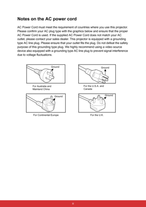 Page 10 iii
Notes on the AC power cord
AC Power Cord must meet the requirement of countries where you use this projector. 
Please confirm your AC plug type with the graphics below and ensure that the proper 
AC Power Cord is used. If the supplied AC Power Cord does not match your AC 
outlet, please contact your sales dealer. This projector is equipped with a grounding 
type AC line plug. Please ensure that your outlet fits the plug. Do not defeat the safety 
purpose of this grounding type plug. We highly...