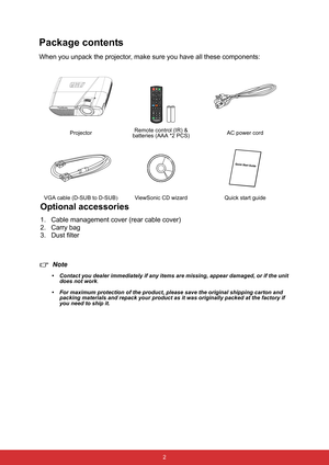 Page 13 2
Package contents
When you unpack the projector, make sure you have all these components:
Note
• Contact you dealer immediately if any items are missing, appear damaged, or if the unit 
does not work
.
• For maximum protection of the product, please save the original shipping carton and 
packing materials and repack your product as it was originally packed at the factory if 
you need to ship it.ProjectorRemote control (IR) & 
batteries (AAA *2 PCS)AC power cord
VGA cable (D-SUB to D-SUB)ViewSonic CD...