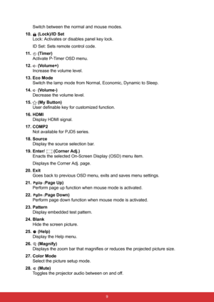 Page 20 9
Switch between the normal and mouse modes.
10.  (Lock)/ID Set
Lock: Activates or disables panel key lock.
ID Set: Sets remote control code.
11 .  ( Ti m e r )
Activate P-Timer OSD menu.
12.  (Volume+)
Increase the volume level.
13. Eco Mode
Switch the lamp mode from Normal, Economic, Dynamic to Sleep.
14.  (Volume-)
Decrease the volume level.
15.  (My Button)
User definable key for customized function.
16. HDMI
Display HDMI signal.
17. COMP2
Not available for PJD5 series.
18. Source
Display the source...