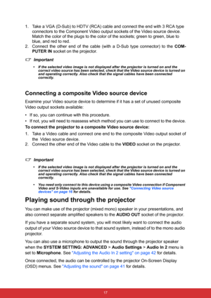 Page 28 17
1. Take a VGA (D-Sub) to HDTV (RCA) cable and connect the end with 3 RCA type 
connectors to the Component Video output sockets of the Video source device. 
Match the color of the plugs to the color of the sockets; green to green, blue to 
blue, and red to red.
2. Connect the other end of the cable (with a D-Sub type connector) to the COM-
PUTER IN socket on the projector.
Important
• If the selected video image is not displayed after the projector is turned on and the 
correct video source has been...