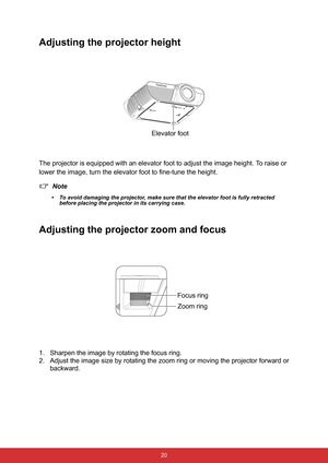 Page 31 20
Adjusting the projector height
The projector is equipped with an elevator foot to adjust the image height. To raise or 
lower the image, turn the elevator foot to fine-tune the height.
Note
• To avoid damaging the projector, make sure that the elevator foot is fully retracted 
before placing the projector in its carrying case.
Adjusting the projector zoom and focus
1. Sharpen the image by rotating the focus ring.
2. Adjust the image size by rotating the zoom ring or moving the projector forward or...