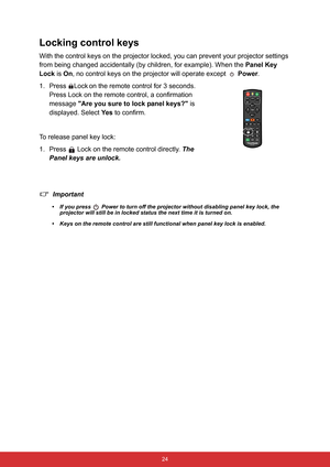 Page 35 24
Locking control keys
With the control keys on the projector locked, you can prevent your projector settings 
from being changed accidentally (by children, for example). When the Panel Key 
Lock is On, no control keys on the projector will operate except   Power.
1. Press Lock
 on the remote control for 3 seconds. 
Press Lock on the remote control, a confirmation 
message Are you sure to lock panel keys? is 
displayed. Select Ye s to confirm.
To release panel key lock:
1. Press  Lock on the remote...