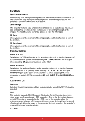 Page 46 35
SOURCE
Quick Auto Search
Automatically scan through all the input source if the function in the OSD menu is On. 
The function will stop the signal auto scan process and fix the signal source you 
preferred if you turn Off the Quick Auto Search. 
3D Settings
This projector features a 3D function which enables you to enjoy the 3D movies, vid-
eos, and sporting events in a more realistic way by presenting the depth of the 
images. You need to wear a pair of 3D glasses to view the 3D images.
3D Sync
When...