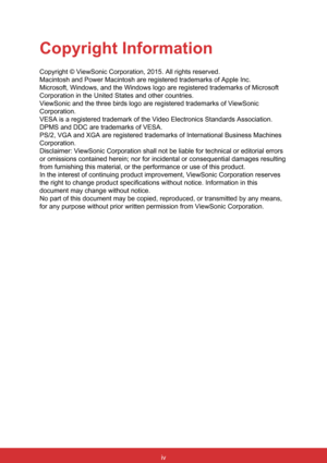 Page 6iv
Copyright Information
Copyright © ViewSonic Corporation, 2015. All rights reserved.
Macintosh and Power Macintosh are registered trademarks of Apple Inc.
Microsoft, Windows, and the Windows logo are registered trademarks of Mi\
crosoft 
Corporation in the United States and other countries.
ViewSonic and the three birds logo are registered trademarks of ViewSoni\
c 
Corporation.
VESA is a registered trademark of the Video Electronics Standards Associ\
ation. 
DPMS and DDC are trademarks of VESA.
PS/2,...