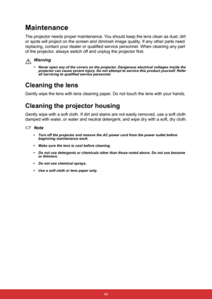 Page 55 44
Maintenance
The projector needs proper maintenance. You should keep the lens clean as dust, dirt 
or spots will project on the screen and diminish image quality. If any other parts need 
replacing, contact your dealer or qualified service personnel. When cleaning any part 
of the projector, always switch off and unplug the projector first.
Warning
• Never open any of the covers on the projector. Dangerous electrical voltages inside the 
projector can cause severe injury. Do not attempt to service...