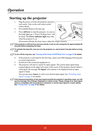 Page 2722
Operation
Starting up the projector
1. Plug the power cord into the projector and into a wall socket. Turn on the wall socket switch 
(where fitted).
2. (If available) Remove the lens cap.
3. Press  Power to start the projector. As soon as 
the lamp lights up, a Power On Ring Tone will 
be heard. The  Power indicator light  stays blue 
when the projector is on.
(If necessary) Rotate the focus ring  to adjust the image clearness.
If the projector is still hot from previous activity,  it will run the...