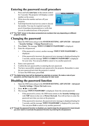 Page 3025
Entering the password recall procedure
1. Press and hold Auto Sync on the remote control 
for 3 seconds. The projector will display a coded 
number on the screen.
2. Write down the number and turn off your  projector.
3. Seek help from the local service center to decode  the number. You may be required to provide 
proof of purchase documentation to verify that 
you are an authorized  user of the projector.
The XXX shown in the above screenshot are numbers that vary depending on different 
projector...