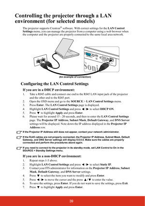 Page 4439
Controlling the projector through a LAN 
environment (for selected models)
The projector supports Crestron® software. With correct settings for the  LAN Control 
Settings menu, you can manage the projector from  a computer using a web browser when 
the computer and the projector  are properly connected to the same local area network. 
Configuring the LAN Control Settings
If you are in a DHCP environment:
1. Take a RJ45 cable and connect one end to  the RJ45 LAN input jack of the projector 
and the...