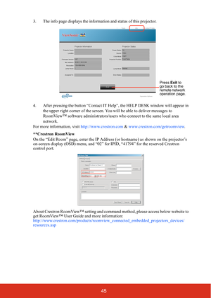 Page 5045
3. The info page displays the information and status of this projector.
4. After pressing the button “Contact IT Help ”, the HELP DESK window will appear in 
the upper right corner of the screen. You will be able to deliver messages to 
RoomView™ software administrators/users  who connect to the same local area 
network.
For more information, visit  http://www.crestron.com & www.crestron.com/getroomview . 
**Crestron RoomView
On the “Edit Room” page, enter the IP Address (or hostname) as shown on the...