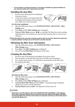 Page 6560
• If your projector is ceiling-mounted or is not easily accessible, pay special attention to your personal safety when replacing the dust filter.
Installing the dust filter
1. Be sure to turn off the projector and unplug it 
from power source.
2. As the arrows shown to the right, fit the filter  by aligning and inserting  it into the projector 
slots. Make sure it clicks into place.
For first time installation:
3. Open the OSD menu and go to the  SYSTEM SETTING: ADVANCED > Filter 
Settings menu .
4....