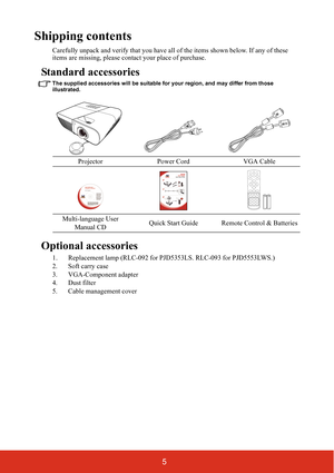 Page 125
Shipping contents
Carefully unpack and verify that you have all of the items shown below. If any of these 
items are missing, please contact your place of purchase.
Standard accessories
The supplied accessories will be suitable for your region, and may differ from those 
illustrated.
Optional accessories
1. Replacement lamp (RLC-092 for PJD5353LS. RLC-093 for PJD5553LWS.)
2. Soft carry case
3. VGA-Component adapter
4. Dust filter
5. Cable management coverProjector Power Cord VGA Cable
Multi-language...
