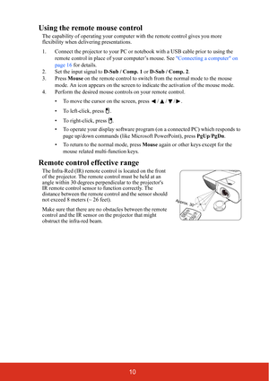Page 1710
Using the remote mouse control
The capability of operating your computer with the remote control gives you more 
flexibility when delivering presentations. 
1. Connect the projector to your PC or notebook with a USB cable prior to using the 
remote control in place of your computer’s mouse. See Connecting a computer on 
page 16 for details.
2. Set the input signal to D-Sub / Comp. 1 or D-Sub / Comp. 2.
3. Press Mouse on the remote control to switch from the normal mode to the mouse 
mode. An icon...