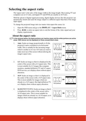 Page 3427
Selecting the aspect ratio
The aspect ratio is the ratio of the image width to the image height. Most analog TV and 
computers are in 4:3 ratio, and digital TV and DVDs are usually in 16:9 ratio.
With the advent of digital signal processing, digital display devices like this projector can 
dynamically stretch and scale the image output to a different aspect than that of the image 
input signal.
To change the projected image ratio (no matter what aspect the source is):
1. Open the OSD menu and go to...