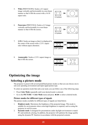 Page 3528
5.Wide (PJD5553LWS): Scales a 4:3 aspect 
image vertically and horizontally in a non-linear 
manner so that it fills the screen with a 16:10 
aspect ratio.
6.Panorama (PJD5353LS): Scales a 4:3 image 
vertically and horizontally in a non-linear 
manner so that it fills the screen..
7.2.35:1: Scales an image so that it is displayed in 
the center of the screen with a 2.35:1 aspect 
ratio without aspect alteration.
8.Anamorphic: Scales a 2.35:1 aspect image so 
that it fills the screen.
Optimizing the...