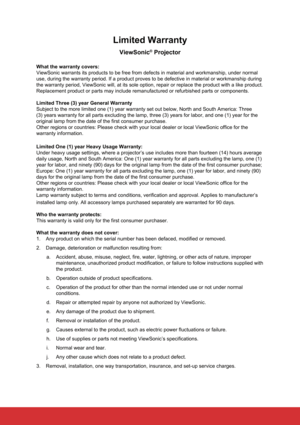 Page 80Limited Warranty
ViewSonic® Projector
What the warranty covers:
ViewSonic warrants its products to be free from defects in material and \
workmanship, under normal 
use, during the warranty period. If a product proves to be defective in \
material or workmanship during 
the warranty period, ViewSonic will, at its sole option, repair or repla\
ce the product with a like product. 
Replacement product or parts may include remanufactured or refurbished p\
arts or components.
Limited Three (3) year General...