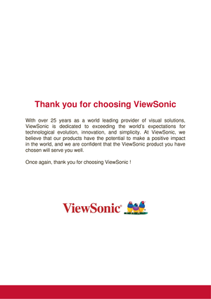 Page 2Thank you for choosing ViewSonic
With over 25 years as a world leading provider of visual solutions,  
ViewSonic is dedicated to exceeding the world’s expectations for 
technological evolution, innovation, and simplicity. At ViewSonic, we 
believe that our products have the potential to make a positive impact 
in the world, and we are confident that the ViewSonic product you have 
chosen will serve you well. 
Once again, thank you for choosing ViewSonic ! 