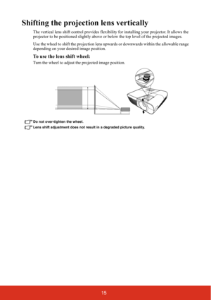 Page 2215
Shifting the projection lens vertically
The vertical lens shift control provides flexibility for installing your projector. It allows the 
projector to be positioned slightly above or below the top level of the projected images.
Use the wheel to shift the projection lens upwards or downwards within the allowable range 
depending on your desired image position.
To use the lens shift wheel:
Turn the wheel to adjust the projected image position.
Do not over-tighten the wheel.
Lens shift adjustment does...