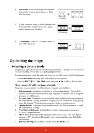 Page 3831
4.Panorama : Scales a 4:3 image vertically and 
horizontally in a non-linear manner so that it 
fills the screen.
5. 2.35:1: Scales an image so that it is displayed in 
the center of the screen with a 2.35:1 aspect 
ratio without aspect alteration.
6. Anamorphic : Scales a 2.35:1 aspect image so 
that it fills the screen.
Optimizing the image
Selecting a picture mode
The projector is preset with several predefin ed picture modes so that you can choose one to 
suit your operating environment  and input...