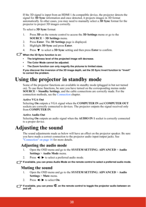 Page 4538
If the 3D signal is input from an HDMI 1.4a compatible de vice, the projector detects the 
signal for  3D Sync information and once detected, it  projects images in 3D format 
automatically. In other cases, you may need to manually select a  3D Sync format for the 
projector to project 3D images correctly.
To select a  3D Sync format:
1. Press  3D on the remote control to access the  3D Settings menu or go to the 
SOURCE  > 3D Settings  menu.
2. Press  Enter. The 3D Settings  page is displayed.
3....