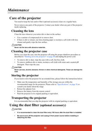 Page 5750
Maintenance
Care of the projector
You need to keep the lens and/or filter (optional accessory) clean on a regular basis.
Never remove any parts of the projector. Contact your dealer when any part of the projector 
needs replacing.
Cleaning the lens
Clean the lens whenever you not ice dirt or dust on the surface.
• Use a canister of compressed air to remove dust.
• If there is dirt or smears,  use lens-cleaning paper or moisten a soft cloth with lens 
cleaner and gently wipe the lens surface.
CAUTION...