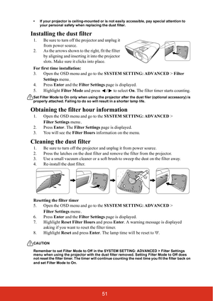 Page 5851
• If your projector is ceiling-mounted or is not easily accessible, pay special attention to your personal safety when replacing the dust filter.
Installing the dust filter
1. Be sure to turn off the projector and unplug it 
from power source.
2. As the arrows shown to the right, fit the filter  by aligning and inserting  it into the projector 
slots. Make sure it clicks into place.
For first time installation:
3. Open the OSD menu and go to the  SYSTEM SETTING: ADVANCED > Filter 
Settings  menu.
4....