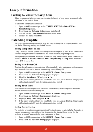 Page 5952
Lamp information
Getting to know the lamp hour
When the projector is in operation, the duration (in hours) of lamp usage is automatically 
calculated by the built-in timer.
To obtain the lamp hour information:
1. Open the OSD menu and go to the  SYSTEM SETTING: ADVANCED > 
Lamp Settings  menu.
2. Press  Enter and the  Lamp Settings  page is displayed.
3. You will see the  Lamp Hours information on the menu.
4. To leave the menu, press  Exit.
Extending lamp life
The projection lamp is a consumable...